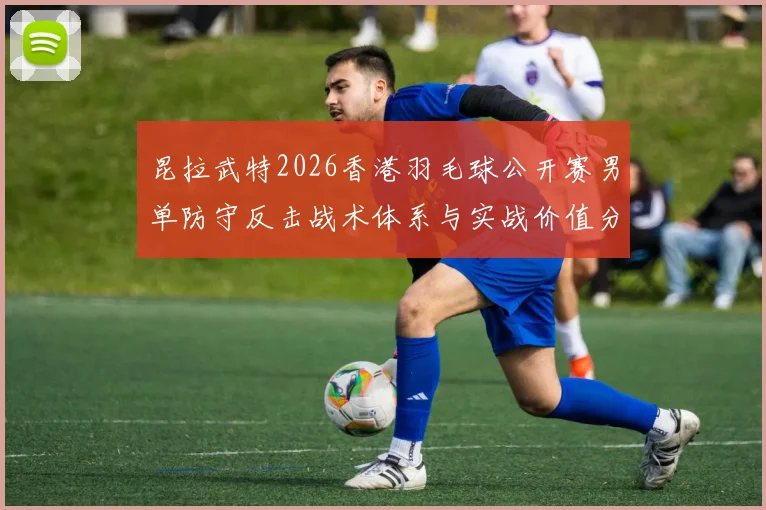 昆拉武特2026香港羽毛球公开赛男单防守反击战术体系与实战价值分析