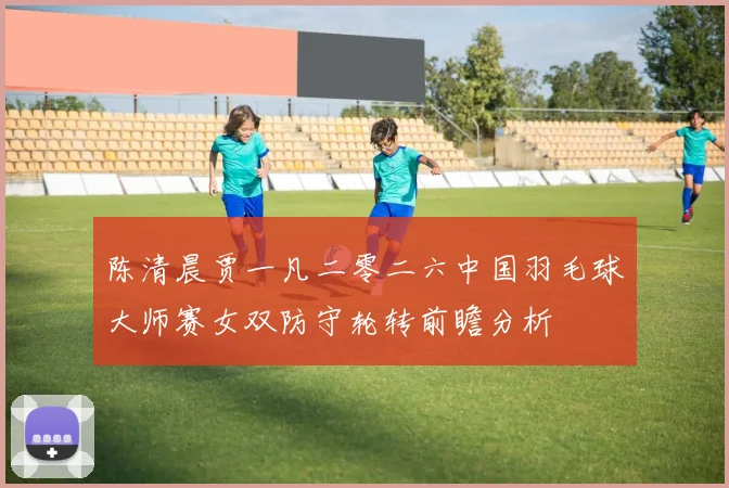 陈清晨贾一凡二零二六中国羽毛球大师赛女双防守轮转前瞻分析