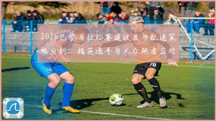 2026巴黎马拉松赛道坡度与配速策略分析：精英选手与大众跑者应对指南
