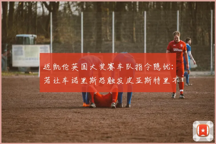迈凯伦英国大奖赛车队指令隐忧:若让车诺里斯恐触发皮亚斯特里不满与队内裂痕