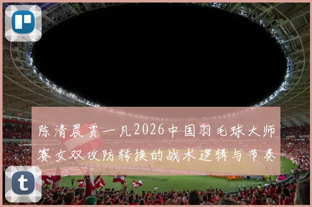 陈清晨贾一凡2026中国羽毛球大师赛女双攻防转换的战术逻辑与节奏分析