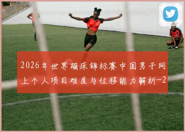 2026年世界蹦床锦标赛中国男子网上个人项目难度与位移能力解析