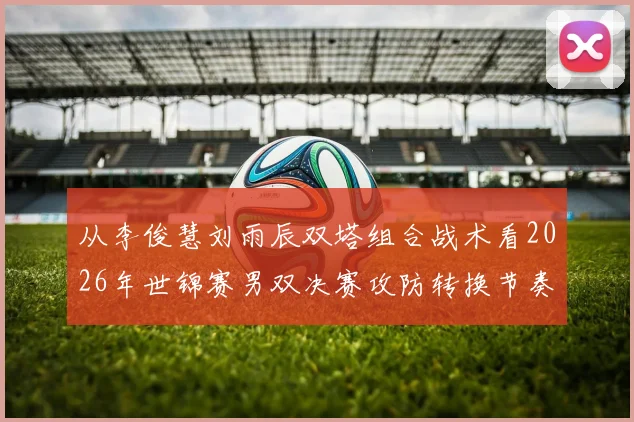 从李俊慧刘雨辰双塔组合战术看2026年世锦赛男双决赛攻防转换节奏关键