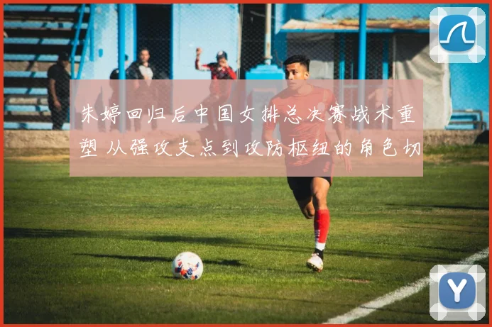 朱婷回归后中国女排总决赛战术重塑 从强攻支点到攻防枢纽的角色切换观察