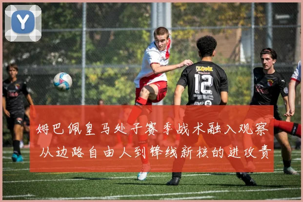 姆巴佩皇马处子赛季战术融入观察 从边路自由人到锋线新核的进攻责任转变